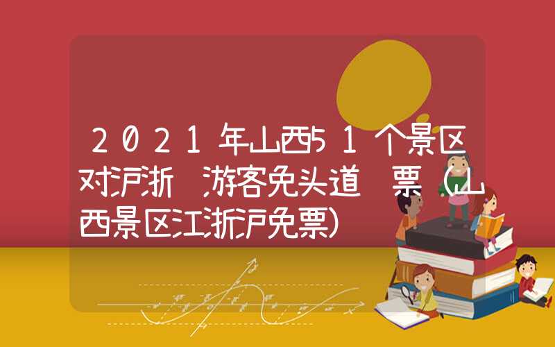 2021年山西51个景区对沪浙苏游客免头道门票（山西景区江浙沪免票）