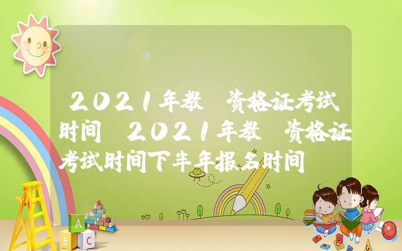2021年教师资格证考试时间(2021年教师资格证考试时间下半年报名时间)