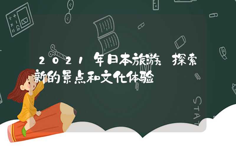 2021年日本旅游：探索新的景点和文化体验
