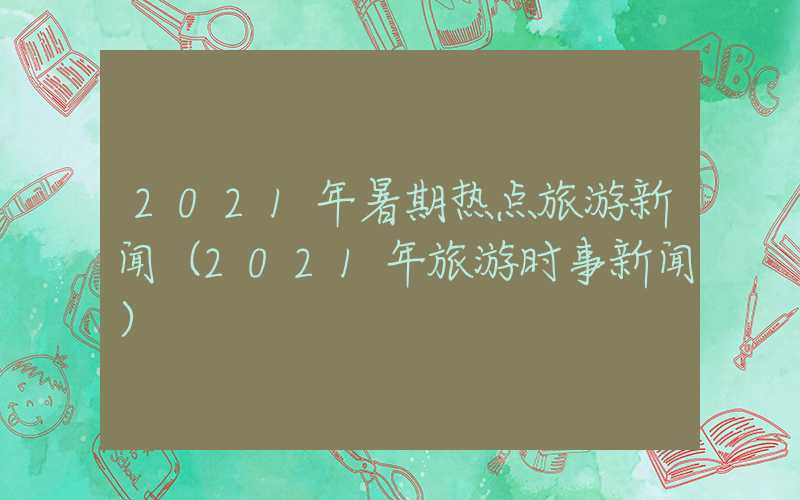 2021年暑期热点旅游新闻（2021年旅游时事新闻）