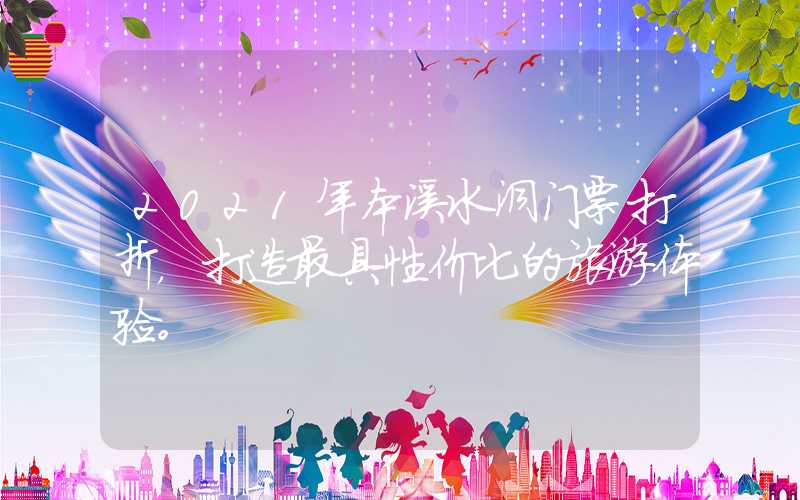 2021年本溪水洞门票打折,打造最具性价比的旅游体验。