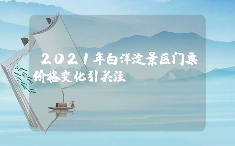 2021年白洋淀景区门票价格变化引关注