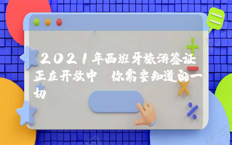 2021年西班牙旅游签证正在开放中，你需要知道的一切