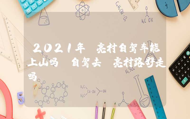 2021年郭亮村自驾车能上山吗（自驾去郭亮村路好走吗）