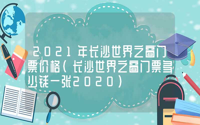 2021年长沙世界之窗门票价格（长沙世界之窗门票多少钱一张2020）