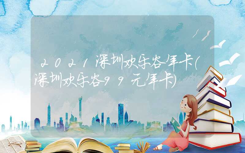 2021深圳欢乐谷年卡（深圳欢乐谷99元年卡）