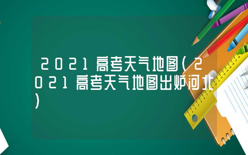 2021高考天气地图(2021高考天气地图出炉河北)