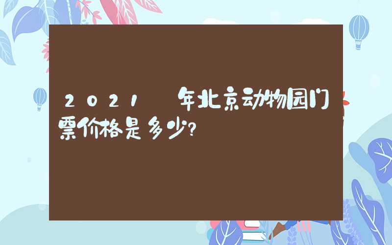 2021 年北京动物园门票价格是多少？