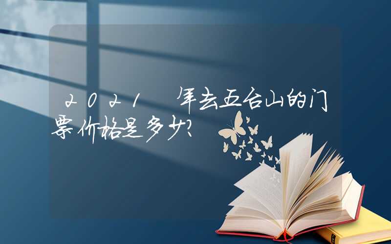 2021 年去五台山的门票价格是多少?