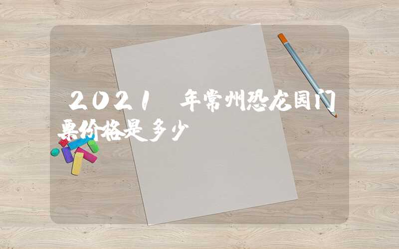 2021 年常州恐龙园门票价格是多少？