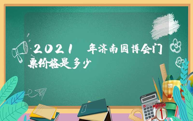 2021 年济南园博会门票价格是多少？