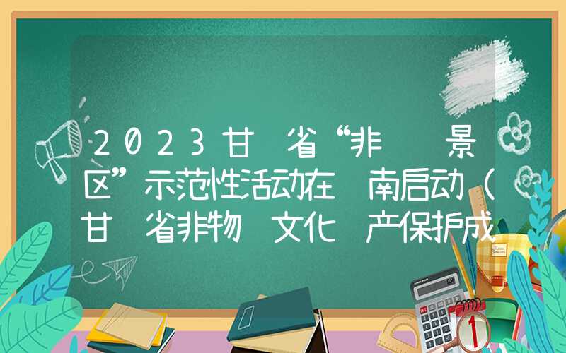 2023甘肃省“非遗进景区”示范性活动在陇南启动（甘肃省非物质文化遗产保护成果展）