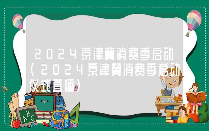 2024京津冀消费季启动（2024京津冀消费季启动仪式直播）