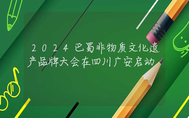 2024巴蜀非物质文化遗产品牌大会在四川广安启动