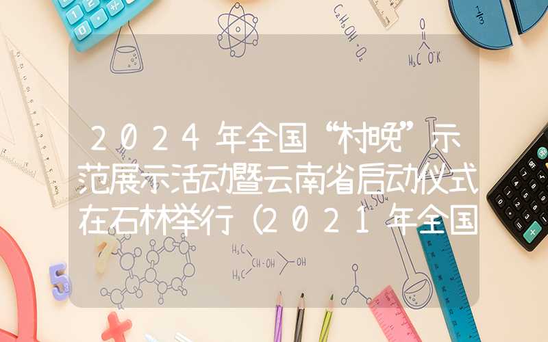2024年全国“村晚”示范展示活动暨云南省启动仪式在石林举行（2021年全国“村晚”示范展示活动启动）