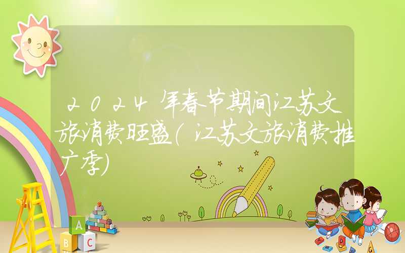 2024年春节期间江苏文旅消费旺盛（江苏文旅消费推广季）