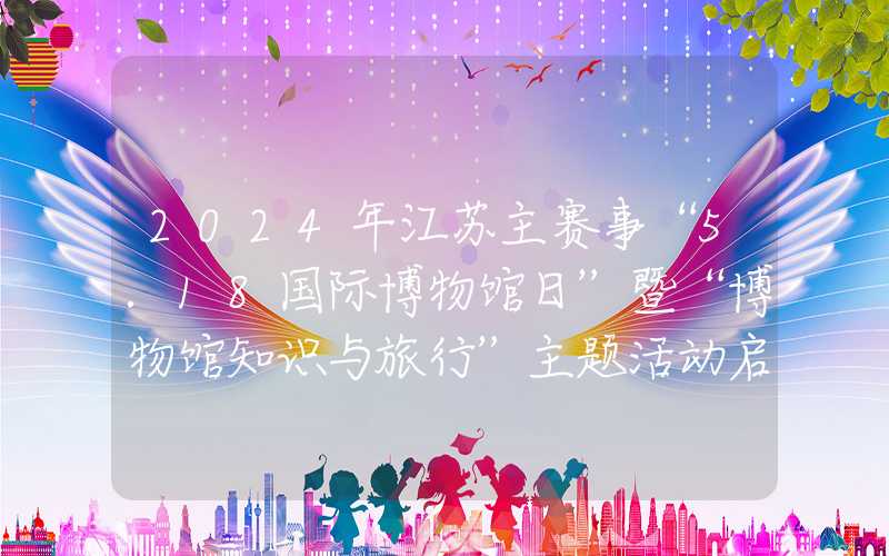 2024年江苏主赛事“5.18国际博物馆日”暨“博物馆知识与旅行”主题活动启动