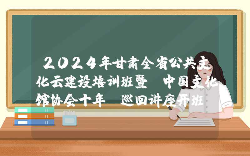 2024年甘肃全省公共文化云建设培训班暨“中国文化馆协会十年”巡回讲座开班（甘肃站）