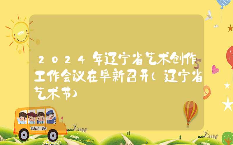 2024年辽宁省艺术创作工作会议在阜新召开（辽宁省艺术节）