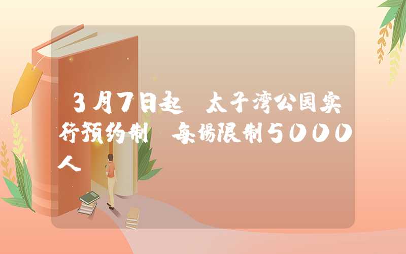 3月7日起，太子湾公园实行预约制，每场限制5000人。