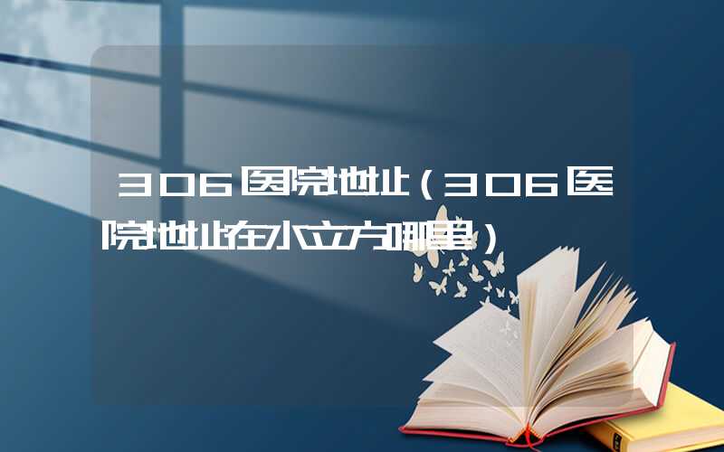 306医院地址（306医院地址在水立方哪里）