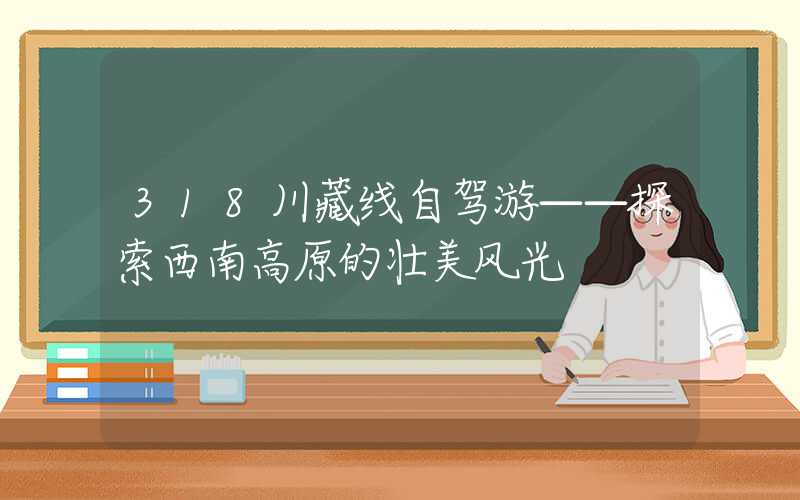 318川藏线自驾游——探索西南高原的壮美风光