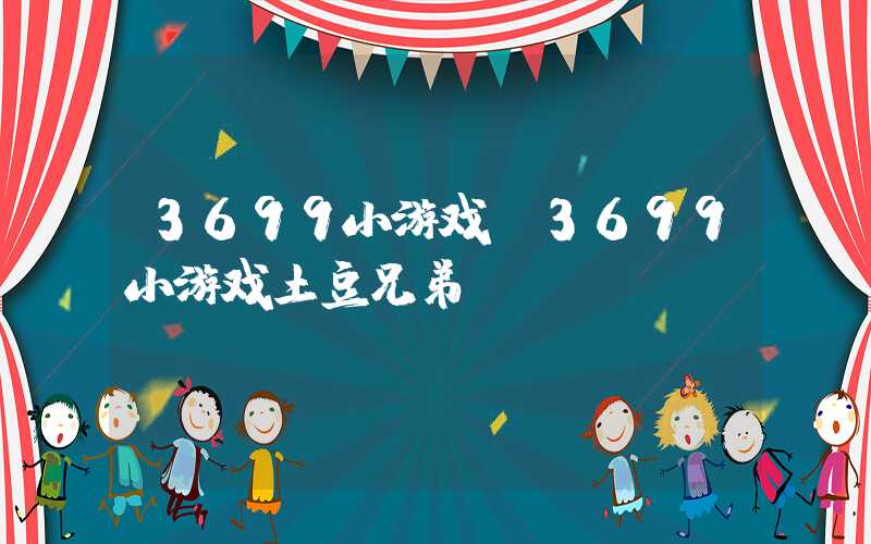 3699小游戏(3699小游戏土豆兄弟)
