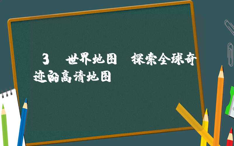 3D世界地图：探索全球奇迹的高清地图