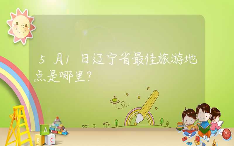 5月1日辽宁省最佳旅游地点是哪里？