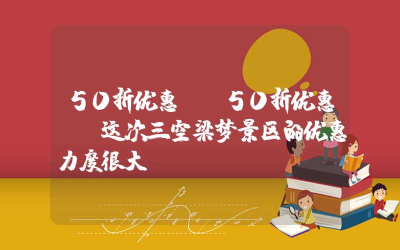 50折优惠！ 50折优惠！ 这次三空梁梦景区的优惠力度很大