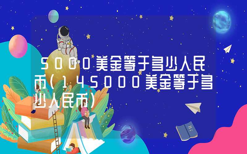 5000美金等于多少人民币（145000美金等于多少人民币）