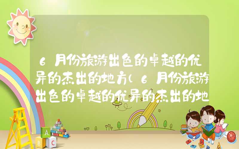 6月份旅游出色的卓越的优异的杰出的地方（6月份旅游出色的卓越的优异的杰出的地方有哪些）