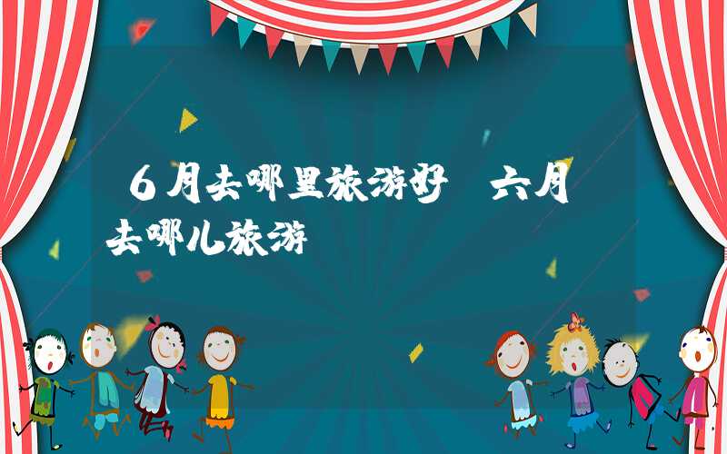 6月去哪里旅游好（六月份去哪儿旅游）