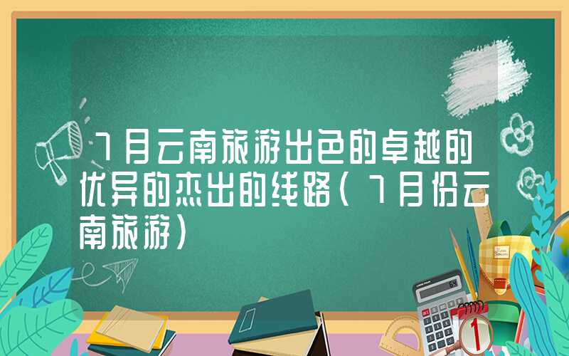 7月云南旅游出色的卓越的优异的杰出的线路（7月份云南旅游）
