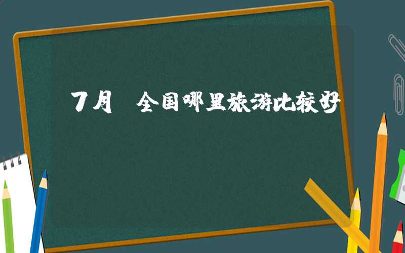 7月份全国哪里旅游比较好？