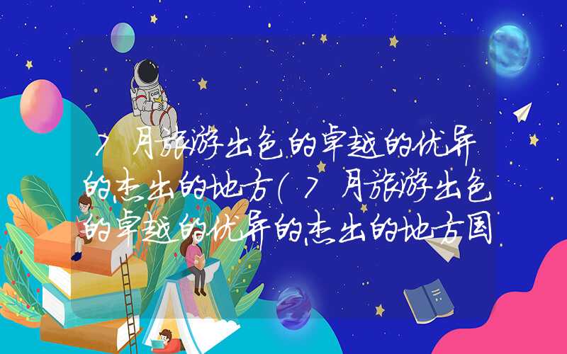 7月旅游出色的卓越的优异的杰出的地方(7月旅游出色的卓越的优异的杰出的地方国内避暑)