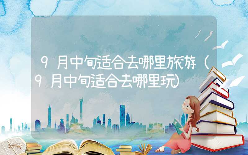 9月中旬适合去哪里旅游（9月中旬适合去哪里玩）