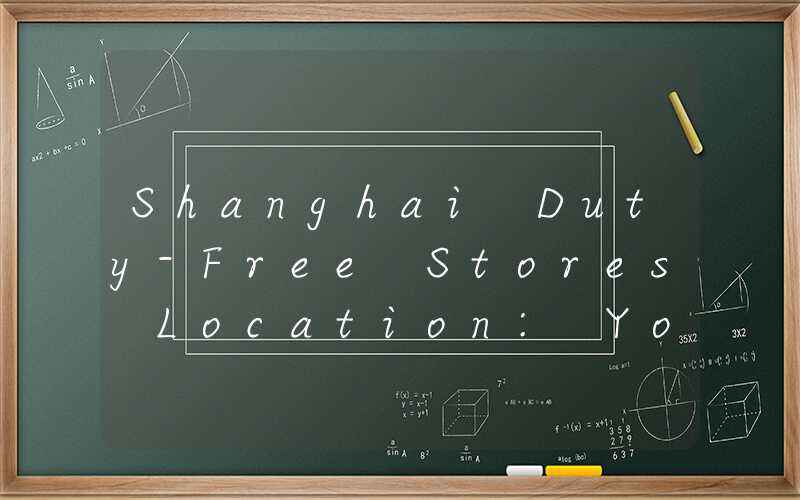 Shanghai Duty-Free Stores Location: Your Ultimate Guide
