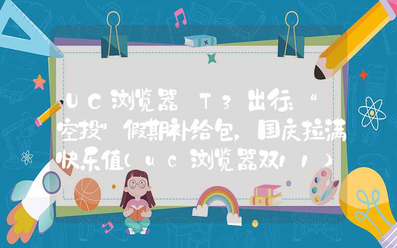 UC浏览器×T3出行：“空投”假期补给包，国庆拉满快乐值（uc浏览器双11）