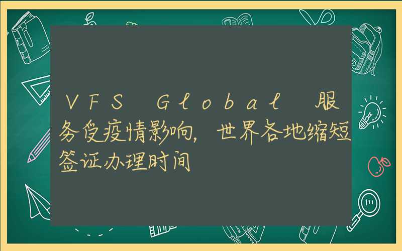 VFS Global 服务受疫情影响,世界各地缩短签证办理时间