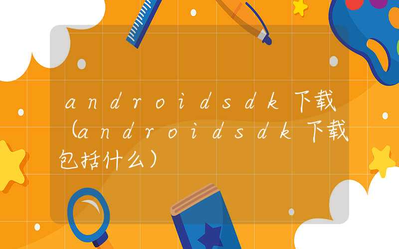 androidsdk下载（androidsdk下载包括什么）