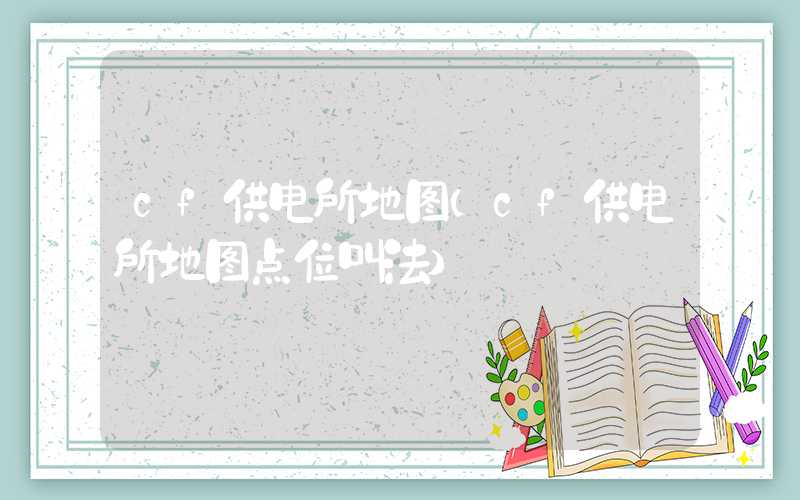 cf供电所地图（cf供电所地图点位叫法）