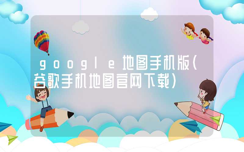 google地图手机版（谷歌手机地图官网下载）