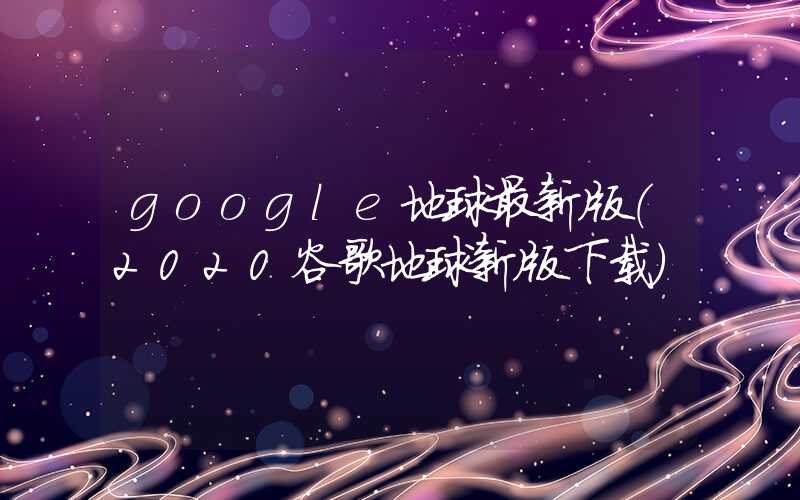 google地球最新版（2020谷歌地球新版下载）