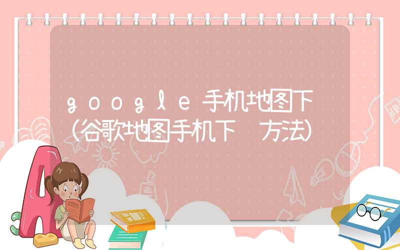 google手机地图下载（谷歌地图手机下载方法）