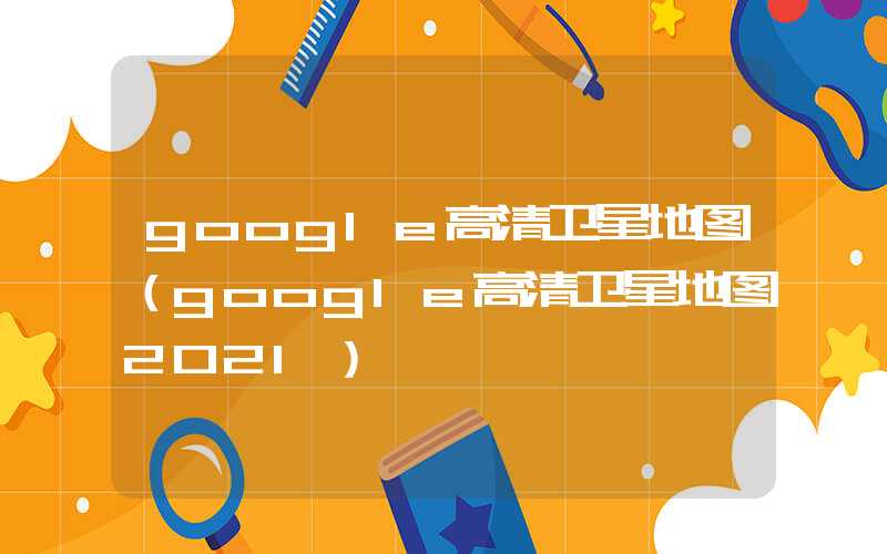 google高清卫星地图（google高清卫星地图2021）