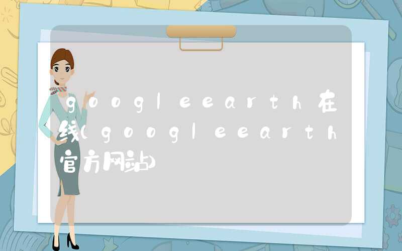 googleearth在线(googleearth官方网站)