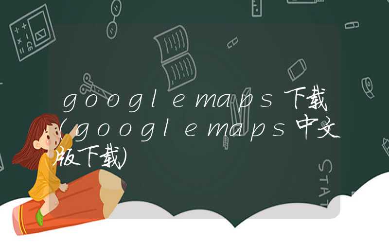 googlemaps下载（googlemaps中文版下载）