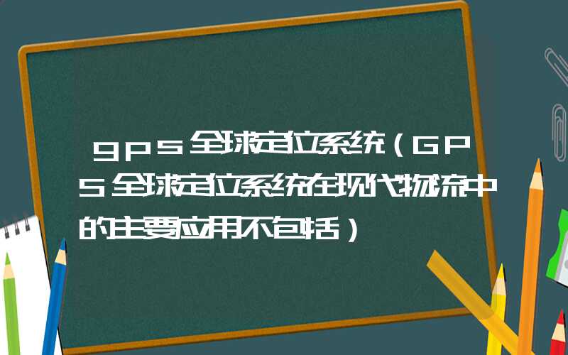 gps全球定位系统（GPS全球定位系统在现代物流中的主要应用不包括）