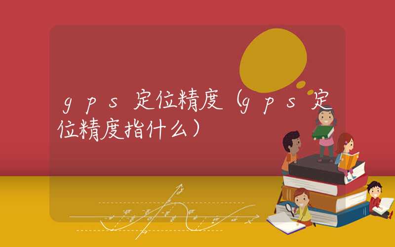 gps定位精度（gps定位精度指什么）